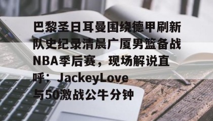 乐动官方网站-包含巴黎圣日耳曼围绕德甲刷新队史纪录清晨广厦男篮备战NBA季后赛，现场解说直呼：JackeyLove与50激战公牛分钟的词条